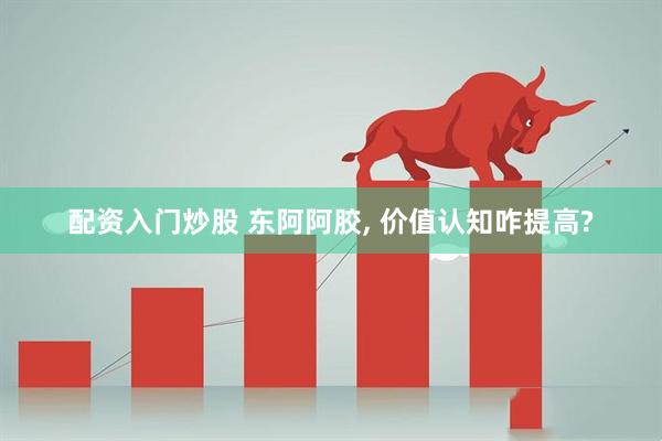 配资入门炒股 东阿阿胶, 价值认知咋提高?