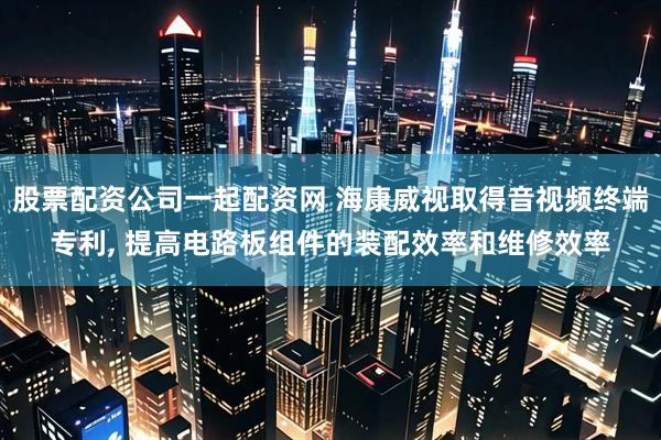 股票配资公司一起配资网 海康威视取得音视频终端专利, 提高电路板组件的装配效率和维修效率