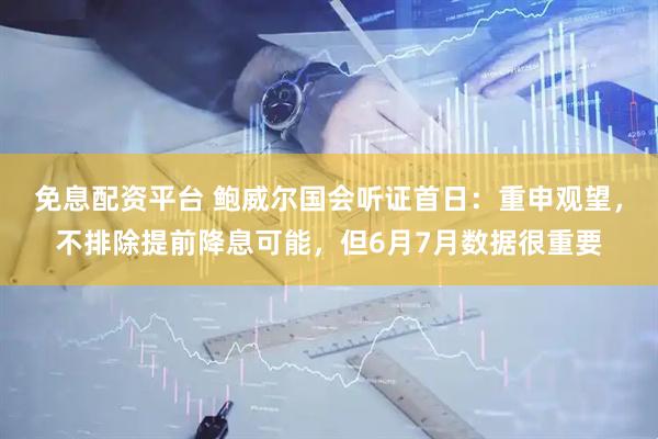 免息配资平台 鲍威尔国会听证首日：重申观望，不排除提前降息可能，但6月7月数据很重要