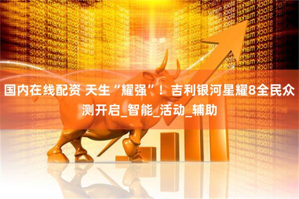 国内在线配资 天生“耀强”！吉利银河星耀8全民众测开启_智能_活动_辅助