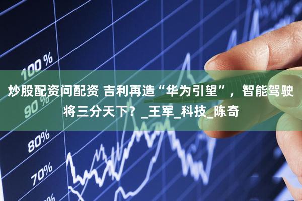 炒股配资问配资 吉利再造“华为引望”，智能驾驶将三分天下？_王军_科技_陈奇