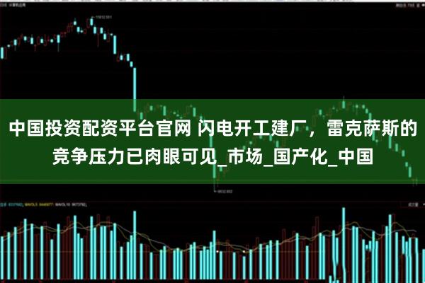 中国投资配资平台官网 闪电开工建厂，雷克萨斯的竞争压力已肉眼可见_市场_国产化_中国