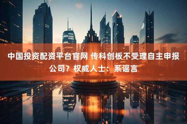 中国投资配资平台官网 传科创板不受理自主申报公司？权威人士：系谣言