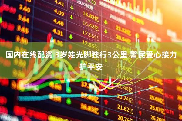 国内在线配资 3岁娃光脚独行3公里 警民爱心接力护平安