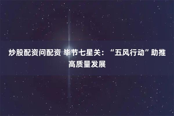 炒股配资问配资 毕节七星关：“五风行动”助推高质量发展