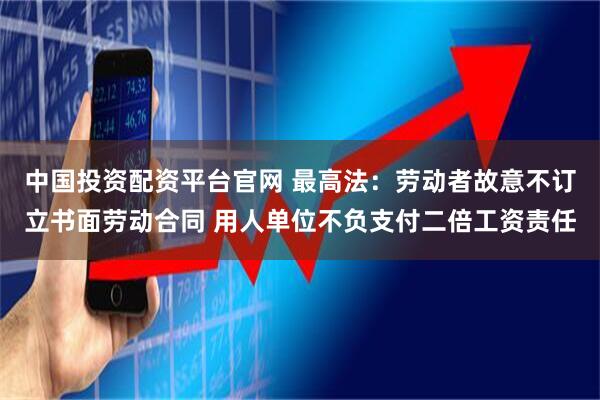 中国投资配资平台官网 最高法：劳动者故意不订立书面劳动合同 用人单位不负支付二倍工资责任