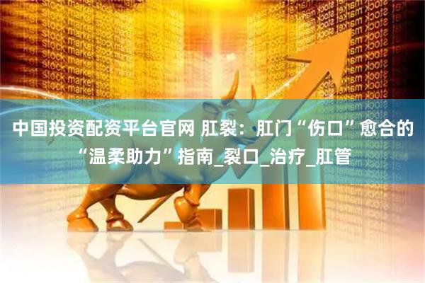 中国投资配资平台官网 肛裂：肛门“伤口”愈合的“温柔助力”指南_裂口_治疗_肛管