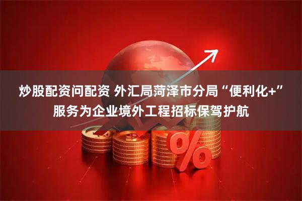 炒股配资问配资 外汇局菏泽市分局“便利化+”服务为企业境外工程招标保驾护航