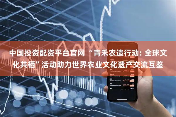 中国投资配资平台官网 “青禾农遗行动: 全球文化共栖”活动助力世界农业文化遗产交流互鉴