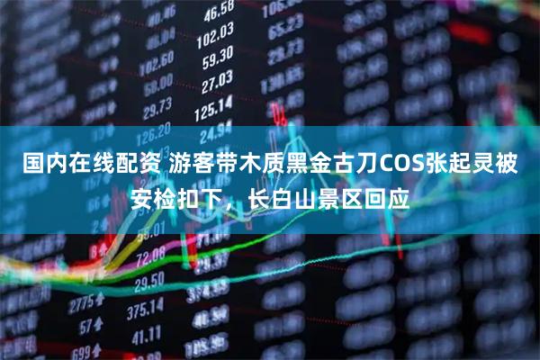 国内在线配资 游客带木质黑金古刀COS张起灵被安检扣下，长白山景区回应