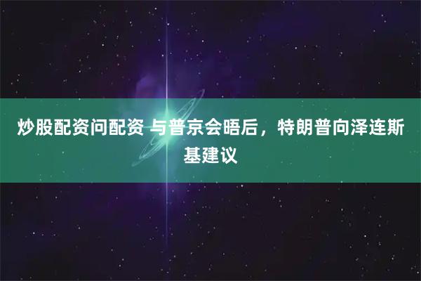 炒股配资问配资 与普京会晤后，特朗普向泽连斯基建议