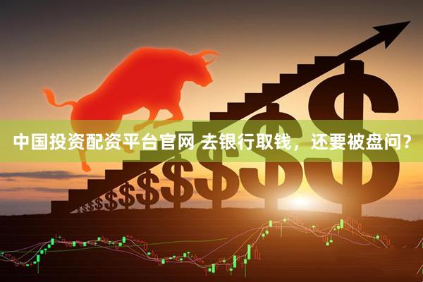 中国投资配资平台官网 去银行取钱，还要被盘问？