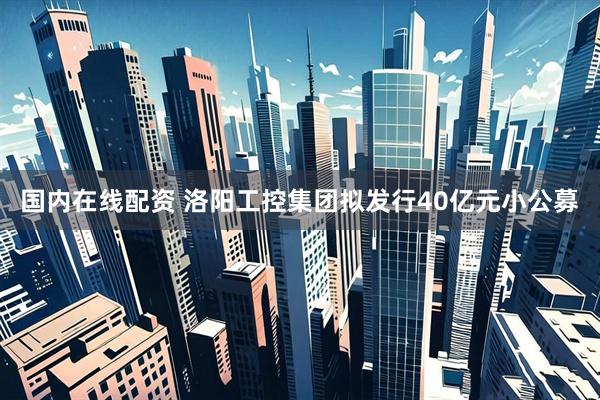 国内在线配资 洛阳工控集团拟发行40亿元小公募