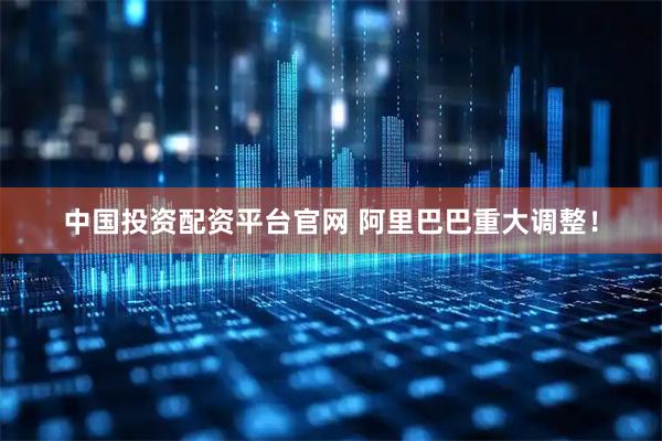 中国投资配资平台官网 阿里巴巴重大调整！