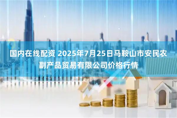 国内在线配资 2025年7月25日马鞍山市安民农副产品贸易有限公司价格行情