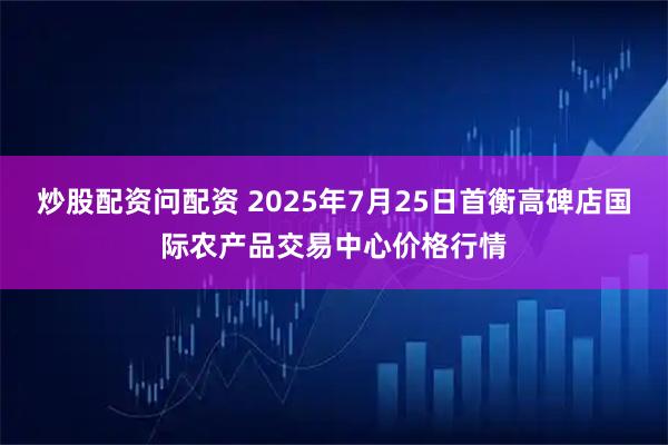 炒股配资问配资 2025年7月25日首衡高碑店国际农产品交易中心价格行情