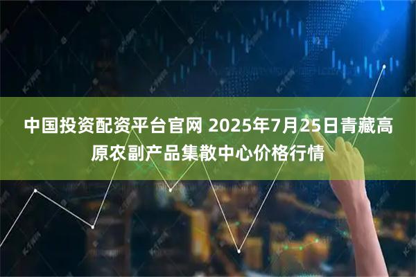 中国投资配资平台官网 2025年7月25日青藏高原农副产品集散中心价格行情