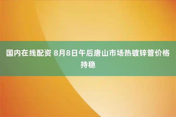 国内在线配资 8月8日午后唐山市场热镀锌管价格持稳