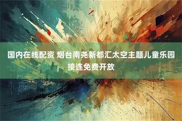 国内在线配资 烟台南尧新都汇太空主题儿童乐园接连免费开放