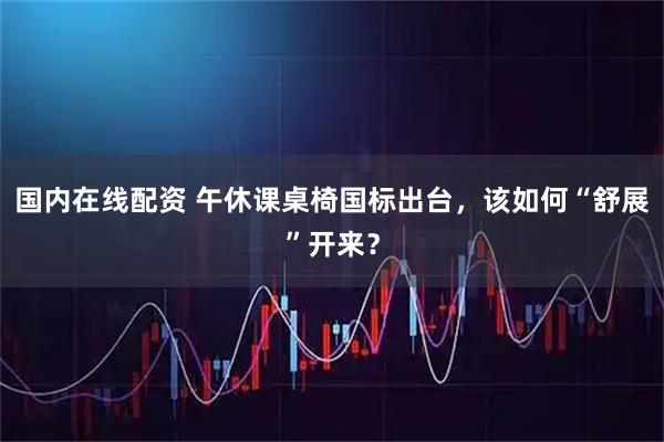 国内在线配资 午休课桌椅国标出台，该如何“舒展”开来？