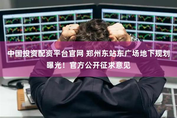 中国投资配资平台官网 郑州东站东广场地下规划曝光！官方公开征求意见