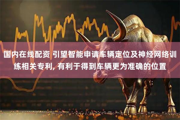 国内在线配资 引望智能申请车辆定位及神经网络训练相关专利, 有利于得到车辆更为准确的位置
