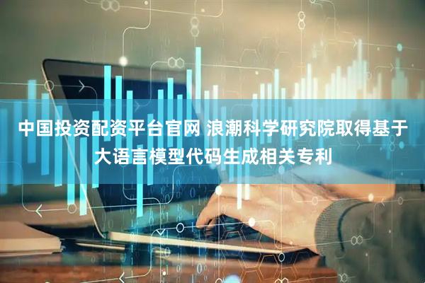 中国投资配资平台官网 浪潮科学研究院取得基于大语言模型代码生成相关专利