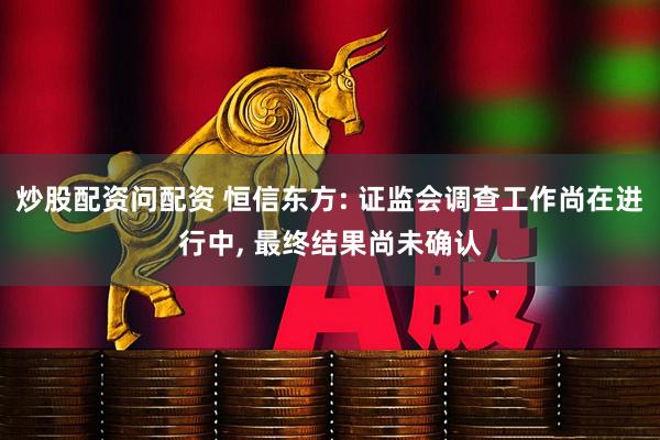炒股配资问配资 恒信东方: 证监会调查工作尚在进行中, 最终结果尚未确认