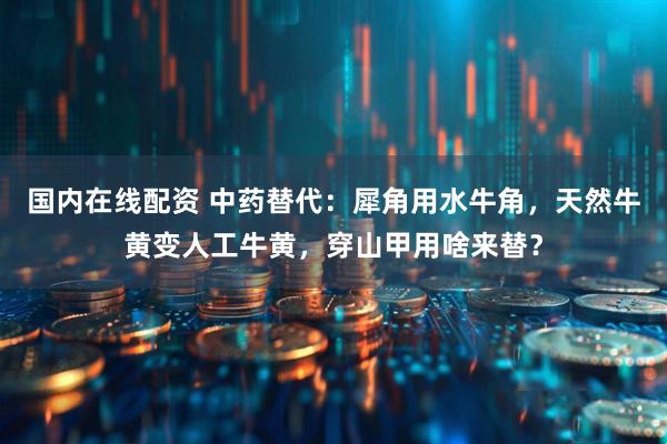 国内在线配资 中药替代：犀角用水牛角，天然牛黄变人工牛黄，穿山甲用啥来替？
