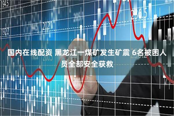 国内在线配资 黑龙江一煤矿发生矿震 6名被困人员全部安全获救