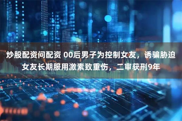 炒股配资问配资 00后男子为控制女友，诱骗胁迫女友长期服用激素致重伤，二审获刑9年