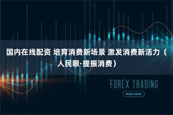 国内在线配资 培育消费新场景 激发消费新活力（人民眼·提振消费）