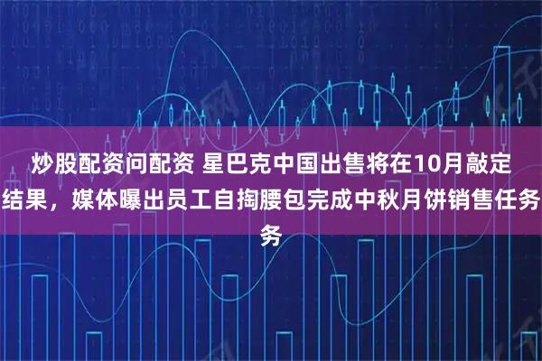 炒股配资问配资 星巴克中国出售将在10月敲定结果，媒体曝出员工自掏腰包完成中秋月饼销售任务
