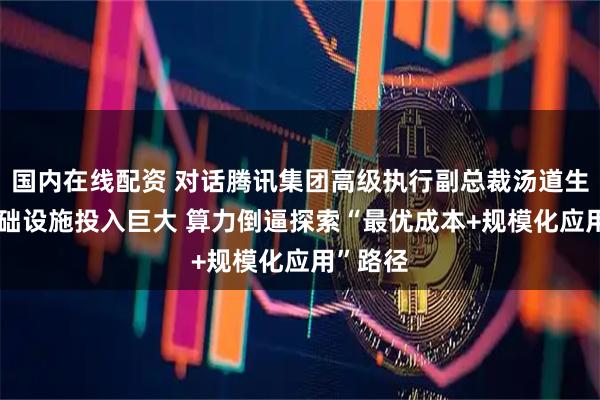 国内在线配资 对话腾讯集团高级执行副总裁汤道生：AI基础设施投入巨大 算力倒逼探索“最优成本+规模化应用”路径