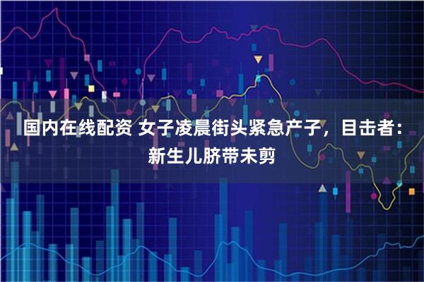 国内在线配资 女子凌晨街头紧急产子，目击者：新生儿脐带未剪