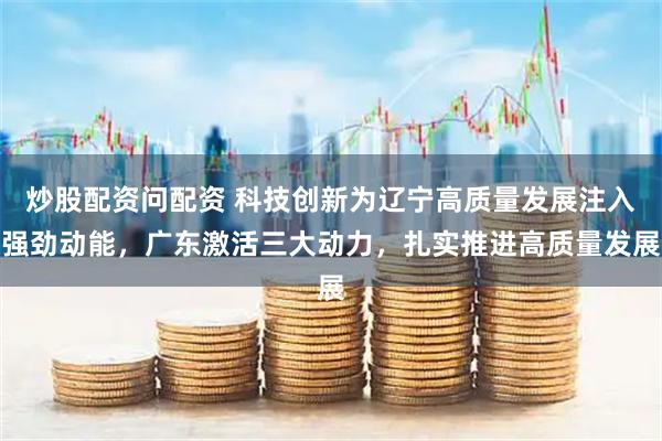 炒股配资问配资 科技创新为辽宁高质量发展注入强劲动能，广东激活三大动力，扎实推进高质量发展