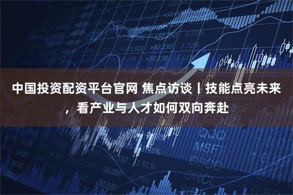 中国投资配资平台官网 焦点访谈丨技能点亮未来，看产业与人才如何双向奔赴
