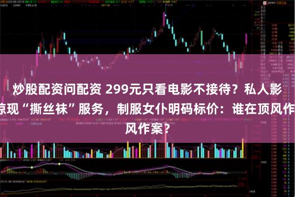 炒股配资问配资 299元只看电影不接待？私人影院惊现“撕丝袜”服务，制服女仆明码标价：谁在顶风作案？