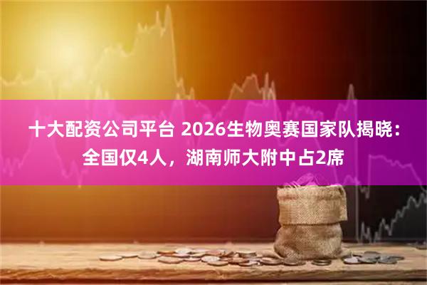 十大配资公司平台 2026生物奥赛国家队揭晓：全国仅4人，湖南师大附中占2席