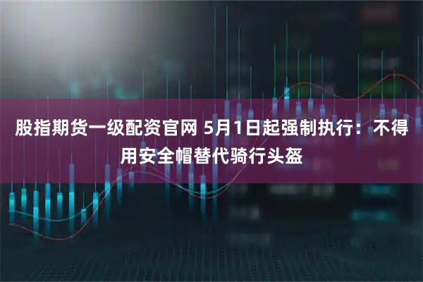 股指期货一级配资官网 5月1日起强制执行：不得用安全帽替代骑行头盔