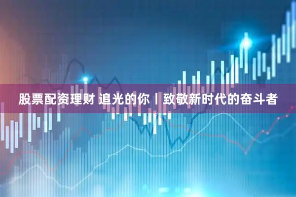 股票配资理财 追光的你丨致敬新时代的奋斗者