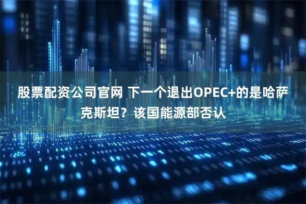 股票配资公司官网 下一个退出OPEC+的是哈萨克斯坦？该国能源部否认