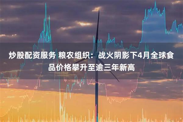 炒股配资服务 粮农组织：战火阴影下4月全球食品价格攀升至逾三年新高