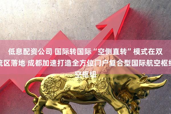 低息配资公司 国际转国际“空侧直转”模式在双流区落地 成都加速打造全方位门户复合型国际航空枢纽