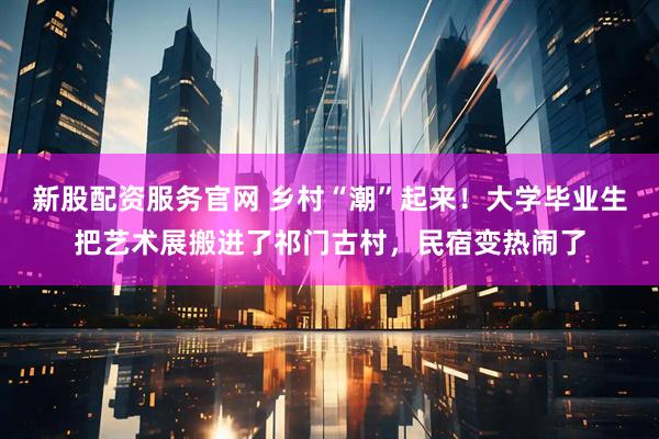 新股配资服务官网 乡村“潮”起来!大学毕业生把艺术展搬进了祁门古村,民宿变热闹了