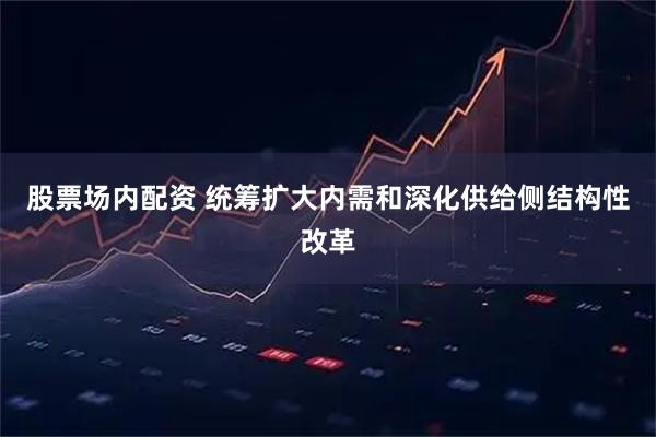 股票场内配资 统筹扩大内需和深化供给侧结构性改革