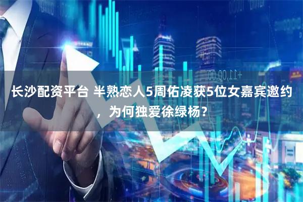 长沙配资平台 半熟恋人5周佑凌获5位女嘉宾邀约,为何独爱徐绿杨?