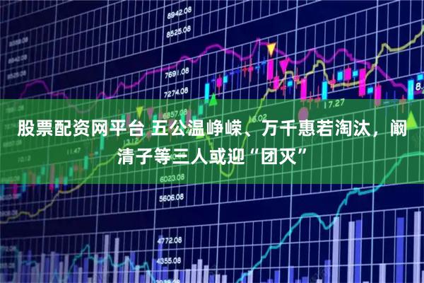 股票配资网平台 五公温峥嵘、万千惠若淘汰，阚清子等三人或迎“团灭”